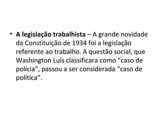 • A legislação trabalhista – A grande novidade
  da Constituição de 1934 foi a legislação
  referente ao trabalho. A questão social, que
  Washington Luís classificara como “caso de
  polícia”, passou a ser considerada “caso de
  política”.
 
