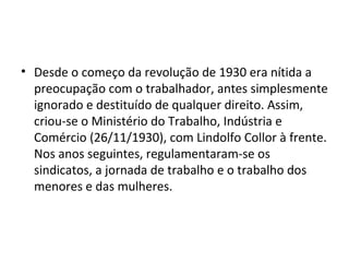 • Desde o começo da revolução de 1930 era nítida a
  preocupação com o trabalhador, antes simplesmente
  ignorado e destituído de qualquer direito. Assim,
  criou-se o Ministério do Trabalho, Indústria e
  Comércio (26/11/1930), com Lindolfo Collor à frente.
  Nos anos seguintes, regulamentaram-se os
  sindicatos, a jornada de trabalho e o trabalho dos
  menores e das mulheres.
 