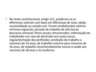 • No texto constitucional, artigo 121, proibiram-se as
  diferenças salariais com base em diferenças de sexo, idade,
  nacionalidade ou estado civil. Foram estabelecidos salários
  mínimos regionais; jornada de trabalho de oito horas;
  descanso semanal; férias anuais remuneradas; indenização do
  trabalhador em caso de demissão sem justa causa;
  regulamentação das profissões; proibição do trabalho a
  menores de 14 anos, de trabalho noturno para menores de
  16 anos, de trabalho reconhecidamente nocivo à saúde aos
  menores de 18 anos e às mulheres.
 