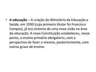 • A educação – A criação do Ministério da Educação e
  Saúde, em 1930 (cujo primeiro titular foi Francisco
  Campos), já era sintoma de uma nova visão na área
  da educação. A nova Constituição estabeleceu, nesse
  ponto, o ensino primário obrigatório, com a
  perspectiva de fazer o mesmo, posteriormente, com
  outros graus de ensino.
 