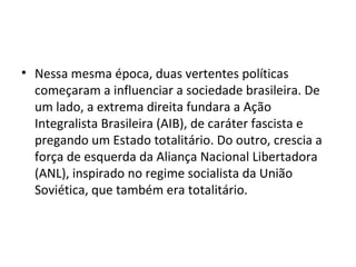 • Nessa mesma época, duas vertentes políticas
  começaram a influenciar a sociedade brasileira. De
  um lado, a extrema direita fundara a Ação
  Integralista Brasileira (AIB), de caráter fascista e
  pregando um Estado totalitário. Do outro, crescia a
  força de esquerda da Aliança Nacional Libertadora
  (ANL), inspirado no regime socialista da União
  Soviética, que também era totalitário.
 