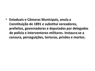 • Estaduais e Câmaras Municipais, anula a
  Constituição de 1891 e substitui vereadores,
  prefeitos, governadores e deputados por delegados
  de polícia e interventores militares. Instaura-se a
  censura, perseguições, torturas, prisões e mortes.
 