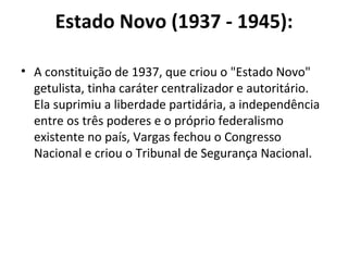 Estado Novo (1937 - 1945):

• A constituição de 1937, que criou o "Estado Novo"
  getulista, tinha caráter centralizador e autoritário.
  Ela suprimiu a liberdade partidária, a independência
  entre os três poderes e o próprio federalismo
  existente no país, Vargas fechou o Congresso
  Nacional e criou o Tribunal de Segurança Nacional.
 