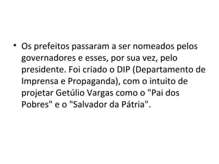 • Os prefeitos passaram a ser nomeados pelos
  governadores e esses, por sua vez, pelo
  presidente. Foi criado o DIP (Departamento de
  Imprensa e Propaganda), com o intuito de
  projetar Getúlio Vargas como o "Pai dos
  Pobres" e o "Salvador da Pátria".
 