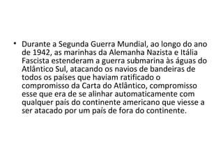 • Durante a Segunda Guerra Mundial, ao longo do ano
  de 1942, as marinhas da Alemanha Nazista e Itália
  Fascista estenderam a guerra submarina às águas do
  Atlântico Sul, atacando os navios de bandeiras de
  todos os países que haviam ratificado o
  compromisso da Carta do Atlântico, compromisso
  esse que era de se alinhar automaticamente com
  qualquer país do continente americano que viesse a
  ser atacado por um país de fora do continente.
 