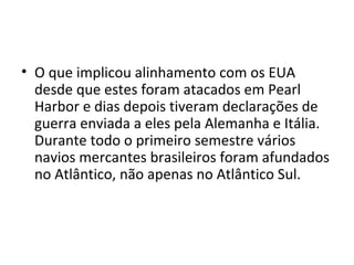 • O que implicou alinhamento com os EUA
  desde que estes foram atacados em Pearl
  Harbor e dias depois tiveram declarações de
  guerra enviada a eles pela Alemanha e Itália.
  Durante todo o primeiro semestre vários
  navios mercantes brasileiros foram afundados
  no Atlântico, não apenas no Atlântico Sul.
 