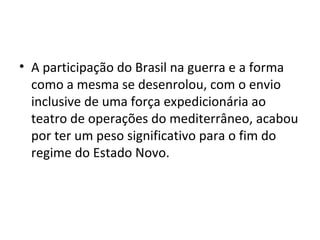 • A participação do Brasil na guerra e a forma
  como a mesma se desenrolou, com o envio
  inclusive de uma força expedicionária ao
  teatro de operações do mediterrâneo, acabou
  por ter um peso significativo para o fim do
  regime do Estado Novo.
 