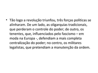 • Tão logo a revolução triunfou, três forças políticas se
  alinharam. De um lado, as oligarquias tradicionais,
  que perderam o controle do poder; de outro, os
  tenentes, que, influenciados pelo fascismo – em
  moda na Europa -, defendiam a mais completa
  centralização do poder; no centro, os militares
  legalistas, que pretendiam a manutenção da ordem.
 
