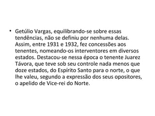 • Getúlio Vargas, equilibrando-se sobre essas
  tendências, não se definiu por nenhuma delas.
  Assim, entre 1931 e 1932, fez concessões aos
  tenentes, nomeando-os interventores em diversos
  estados. Destacou-se nessa época o tenente Juarez
  Távora, que teve sob seu controle nada menos que
  doze estados, do Espírito Santo para o norte, o que
  lhe valeu, segundo a expressão dos seus opositores,
  o apelido de Vice-rei do Norte.
 