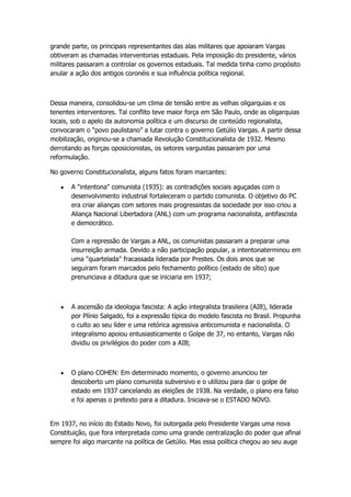 grande parte, os principais representantes das alas militares que apoiaram Vargas
obtiveram as chamadas interventorias estaduais. Pela imposição do presidente, vários
militares passaram a controlar os governos estaduais. Tal medida tinha como propósito
anular a ação dos antigos coronéis e sua influência política regional.



Dessa maneira, consolidou-se um clima de tensão entre as velhas oligarquias e os
tenentes interventores. Tal conflito teve maior força em São Paulo, onde as oligarquias
locais, sob o apelo da autonomia política e um discurso de conteúdo regionalista,
convocaram o “povo paulistano” a lutar contra o governo Getúlio Vargas. A partir dessa
mobilização, originou-se a chamada Revolução Constitucionalista de 1932. Mesmo
derrotando as forças oposicionistas, os setores varguistas passaram por uma
reformulação.

No governo Constitucionalista, alguns fatos foram marcantes:

       A "intentona" comunista (1935): as contradições sociais aguçadas com o
       desenvolvimento industrial fortaleceram o partido comunista. O objetivo do PC
       era criar alianças com setores mais progressistas da sociedade por isso criou a
       Aliança Nacional Libertadora (ANL) com um programa nacionalista, antifascista
       e democrático.

       Com a repressão de Vargas a ANL, os comunistas passaram a preparar uma
       insurreição armada. Devido a não participação popular, a intentonaterminou em
       uma "quartelada" fracassada liderada por Prestes. Os dois anos que se
       seguiram foram marcados pelo fechamento político (estado de sítio) que
       prenunciava a ditadura que se iniciaria em 1937;



       A ascensão da ideologia fascista: A ação integralista brasileira (AIB), liderada
       por Plínio Salgado, foi a expressão típica do modelo fascista no Brasil. Propunha
       o culto ao seu líder e uma retórica agressiva anticomunista e nacionalista. O
       integralismo apoiou entusiasticamente o Golpe de 37, no entanto, Vargas não
       dividiu os privilégios do poder com a AIB;



       O plano COHEN: Em determinado momento, o governo anunciou ter
       descoberto um plano comunista subversivo e o utilizou para dar o golpe de
       estado em 1937 cancelando as eleições de 1938. Na verdade, o plano era falso
       e foi apenas o pretexto para a ditadura. Iniciava-se o ESTADO NOVO.


Em 1937, no início do Estado Novo, foi outorgada pelo Presidente Vargas uma nova
Constituição, que fora interpretada como uma grande centralização do poder que afinal
sempre foi algo marcante na política de Getúlio. Mas essa política chegou ao seu auge
 