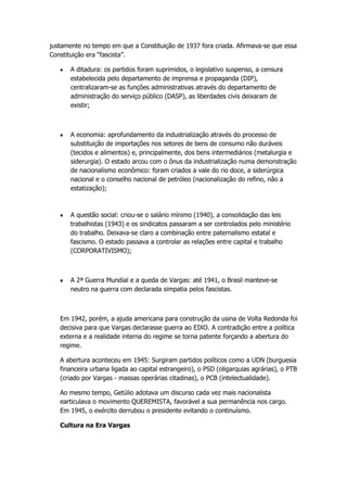 justamente no tempo em que a Constituição de 1937 fora criada. Afirmava-se que essa
Constituição era “fascista”.

       A ditadura: os partidos foram suprimidos, o legislativo suspenso, a censura
       estabelecida pelo departamento de imprensa e propaganda (DIP),
       centralizaram-se as funções administrativas através do departamento de
       administração do serviço público (DASP), as liberdades civis deixaram de
       existir;



       A economia: aprofundamento da industrialização através do processo de
       substituição de importações nos setores de bens de consumo não duráveis
       (tecidos e alimentos) e, principalmente, dos bens intermediários (metalurgia e
       siderurgia). O estado arcou com o ônus da industrialização numa demonstração
       de nacionalismo econômico: foram criados a vale do rio doce, a siderúrgica
       nacional e o conselho nacional de petróleo (nacionalização do refino, não a
       estatização);



       A questão social: criou-se o salário mínimo (1940), a consolidação das leis
       trabalhistas (1943) e os sindicatos passaram a ser controlados pelo ministério
       do trabalho. Deixava-se claro a combinação entre paternalismo estatal e
       fascismo. O estado passava a controlar as relações entre capital e trabalho
       (CORPORATIVISMO);



       A 2ª Guerra Mundial e a queda de Vargas: até 1941, o Brasil manteve-se
       neutro na guerra com declarada simpatia pelos fascistas.



   Em 1942, porém, a ajuda americana para construção da usina de Volta Redonda foi
   decisiva para que Vargas declarasse guerra ao EIXO. A contradição entre a política
   externa e a realidade interna do regime se torna patente forçando a abertura do
   regime.

   A abertura aconteceu em 1945: Surgiram partidos políticos como a UDN (burguesia
   financeira urbana ligada ao capital estrangeiro), o PSD (oligarquias agrárias), o PTB
   (criado por Vargas - massas operárias citadinas), o PCB (intelectualidade).

   Ao mesmo tempo, Getúlio adotava um discurso cada vez mais nacionalista
   earticulava o movimento QUEREMISTA, favorável a sua permanência nos cargo.
   Em 1945, o exército derrubou o presidente evitando o continuísmo.

   Cultura na Era Vargas
 