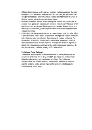 O Rádio:Sabemos que na Era Vargas surgiram muitas novidades. Durante
esse período o rádio era o principal meio de comunicação, que servia para
divulgar as notícias e também para as pessoas acompanharem a novela e
divulgar os diferentes ritmos musicais da época;
O Samba: O samba marcou muito essa época, porque era o ritmo que as
pessoas mais gostavam e esperavam ansiosos pelas marchinhas que fariam
grande sucesso no carnaval. Nesse período o carnaval deixava de ser um
evento popular informal, para aos poucos se tornar uma competição entre
escolas diferentes;
A Literatura: Na literatura os autores se concentravam mais em falar sobre
o povo brasileiro. Nessa época os escritores enxergavam o Brasil como um
país misto, ou seja, um país com diversidades de raças e costumes. Por
causa disso, a literatura brasileira era chamada de regionalista onde os
escritores relatavam e criavam histórias ocorridas em diversas regiões do
Brasil. Entre os autores mais importantes podemos destacar os nomes de
Graciliano Ramos, José Lins do Rego e Érico Veríssimo.

Projeto da Feira Cultural:
Tentaremos abordar todos os fatos relevantes da parte principal de seu
governo e também o fim da Era, em 1954. Os meios que poderiam ser
utilizados são cartazes, apresentações em Power Point, algumas
curiosidades e um interessante quiz. Como ainda estamos no início do
projeto, ainda há certos pontos importantes a serem debatidos pelos
integrantes de nosso grupo.
 
