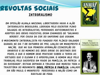 Revoltas Sociais
                    Integralismo

    Em oposição Aliança Nacional Libertadora havia a Ação
     Integralista Brasileira, liderada pelo escritor Plínio
     Salgado. Os integralistas, ferrenhos anticomunistas e
   adeptos das idéias fascistas, eram chamados de “galinhas
       verdes”, por causa da cor do uniforme que usavam.
O MOVIMENTO INTEGRALISTA foi fundado por PLÍNIO SALGADO                Plínio
                                                                Salgado, fundador do
  quando, no dia 7 DE OUTUBRO de 1932, lançou um MANIFESTO à    movimento integralista.
      NAÇÃO, que na sua primeira afirmação (Concepção do
     Universo e do Homem) diz: DEUS dirige os destinos dos
     Povos, e que o HOMEM deve praticar sobre a terra as
   virtudes que o elevam e o aperfeiçoam. O homem vale pelo
 trabalho, pelo sacrifício em favor da FAMÍLIA, da PÁTRIA e
  da Sociedade”. Estava definida a trilogia que marcou toda a
 trajetória do Movimento: DEUS, PÁTRIA E FAMÍLIA. Lançado
     em São Paulo, o Manifesto percorreu a Nação como um
                        rastilho de fogo.
 