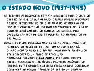 O Estado Novo (1937-1945)
As eleições presidenciais estavam marcadas para o dia 3 de
  janeiro de 1938, já que Getúlio deveria passar o governo
  ao novo presidente no dia 3 de maio do mesmo ano. Em
  1937, dois candidatos já estavam em campanha. Do lado do
  governo, José Américo de Almeida, da Paraíba. Pela
  oposição, Armando de Salles Oliveira, ex-interventor de
  São Paulo.
Vargas, contudo, desejava manter-se no poder. Para isso
  planejou um golpe de Estado: junto com o capitão
  Olímpio mourão Filho e o general Góis Monteiro, simulou
  ter descoberto um plano de revolução
  comunista, chamado Plano Cohen, pelo qual haveria
  greves, assassinatos de líderes políticos, incêndios em
  igrejas, entre outros. Sob essa falsa ameaça, conseguiu
  convencer as Forças Armadas de que só um governo
 