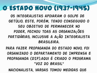 O Estado Novo (1937-1945)
   Os integralistas apoiaram o golpe de
  Getúlio. Este, porém, tendo conseguido o
       seu objetivo de permanecer no
    poder, fechou toas as organizações
 partidárias, inclusive a Ação Integralista
                  Brasileira.
Para fazer propaganda do Estado Novo, foi
 organizado o Departamento de Imprensa e
 Propaganda (DIP).aqui é criado o Programa
               “Voz do Brasil”
  Nacionalista, Vargas tomou medidas que
 