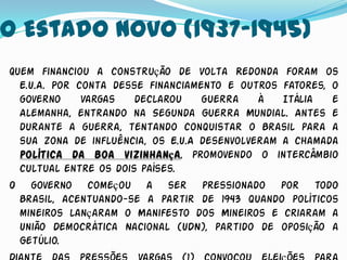 O Estado Novo (1937-1945)
Quem financiou a construção de Volta Redonda foram os
  E.U.A. Por conta desse financiamento e outros fatores, o
  governo     Vargas   declarou    guerra    à   Itália  e
  Alemanha, entrando na Segunda Guerra Mundial. Antes e
  durante a guerra, tentando conquistar o Brasil para a
  sua zona de influência, os E.U.A desenvolveram a chamada
  política da boa vizinhança, promovendo o intercâmbio
  cultual entre os dois países.
O governo começou a ser pressionado por todo
  Brasil, acentuando-se a partir de 1943 quando políticos
  mineiros lançaram o Manifesto dos Mineiros e criaram a
  União Democrática Nacional (UDN), partido de oposição a
  Getúlio.
 