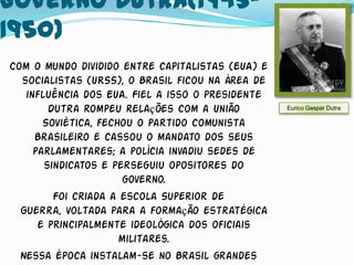 Governo Dutra(1945-
1950)
Com o mundo dividido entre capitalistas (EUA) e
  socialistas (URSS), o Brasil ficou na área de
   influência dos EUA. Fiel a isso o presidente
        Dutra rompeu relações com a União         Eurico Gaspar Dutra

       Soviética, fechou o partido comunista
     Brasileiro e cassou o mandato dos seus
     parlamentares; a polícia invadiu sedes de
       sindicatos e perseguiu opositores do
                      governo.
         Foi criada a escola Superior de
  Guerra, voltada para a formação estratégica
      e principalmente ideológica dos oficiais
                      militares.
  Nessa época instalam-se no Brasil grandes
 