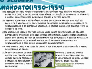 O Segunda
Mandato(1950-1954)
Nas eleições de 1950, Vargas concorreu à presidência pelo Partido Trabalhista
  Brasileiro (PTB) e derrotou os adversários. A criação da campanha “o Petróleo
  é Nosso" favoreceu esse resultado somado à outros fatores.
Ao assumir novamente a presidência, Vargas colocou em prática sua política
  populista e nacionalista, que consistia em medidas destinadas a favorecer os
  trabalhadores e as empresas nacionais. O salário mínimo, por exemplo, teve um
  aumento de 100%.
Essa atitude de Vargas, contudo, deixou muita gente descontente: os grandes
  empresários afirmaram que seus lucros iam diminuir; alguns chefes militares
  diziam que Getúlio estava se aproximando dos comunistas; a classe média alta
  se via ameaçada pelos benefícios que Getúlio estava concedendo as
  trabalhadores e temi novos movimentos reivindicatórios.
Em 1953, Vargas criou a Petrobrás, dando a ela o monopólio da extração e refino
  de petróleo no Brasil.
Além de contrariar os interesses do capital estrangeiro, o governo Vargas
  enfrentava também oposições internas como a de Carlos Lacerda dono do
  jornal carioca Tribuna da Imprensa que sofrera um atentado, no qual morreu
  o major da Aeronáutica Rubem Vaz, que o acompanhava. Investigações
  comprovaram que o atentado fora praticado porFoto de Getúlioligadas à guarda
                                                   pessoas Vargas
  presidencial.
 