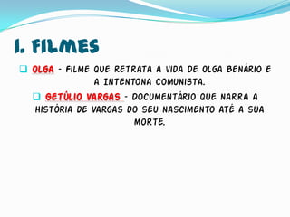 1. Filmes
 Olga – Filme que retrata a vida de Olga Benário e
               a Intentona Comunista.
   Getúlio Vargas – Documentário que narra a
  história de Vargas do seu nascimento até a sua
                       morte.
 