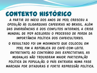 Contexto Histórico
  A partir do início dos anos de 1920, cresceu a
 oposição ás oligarquias cafeeiras no Brasil. Além
das divergências e dos conflitos internos, a crise
 mundial de 1929 acelerou o processo de perda da
       importância política dos cafeicultores.
  O resultado foi um movimento que colocou, em
       1930, fim a República do café-com-leite.
   Entretanto, ao contrário das expectativas, as
    mudanças não trouxeram maior participação
  política da população. O país entraria numa fase
marcada por ditaduras e forte repressão política.
 