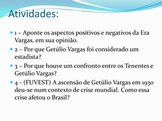 Atividades:
 1 – Aponte os aspectos positivos e negativos da Era
  Vargas, em sua opinião.
 2 – Por que Getúlio Vargas foi considerado um
  estadista?
 3 – Por que houve um confronto entre os Tenentes e
  Getúlio Vargas?
 4 - (FUVEST) A ascensão de Getúlio Vargas em 1930
  deu-se num contexto de crise mundial. Como essa
  crise afetou o Brasil?
 