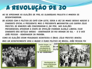 A Revolução de 30
Ao se aproximar as eleições de 1930, as oligarquias paulista e mineira se
  desentenderam.
De acordo com a política do café-com-leite, seria a vez de Minas Gerais indicar o
  candidato oficial a presidente. Mas o presidente Washington Luis queria Júlio
  Prestes. Os mineiros não concordaram e, em 1930, nas eleições
  presidenciais, apoiaram a chapa de oposição chamada Aliança Liberal cujo
  candidato era Getúlio Vargas – governador do Rio Grande do Sul - e o vice
  João Pessoa – Governador da Paraíba.
Como as eleições eram fraudadas aconteceu o óbvio: Júlio prestes venceu.
Mas um acontecimento viria a mudar o rumo político do Brasil: João Pessoa foi
  assassinado. Apesar de ter sido motivado um questões pessoais, o crime
                                  Getúlio Vargas, por
  provocou a indignação geral e os dos principais
                                     oposicionistas aproveitando-se disso
                                   articuladores da
  começaram a revolução, ocorrendo vários30
                                   Revolução de conflitos regionais envolvendo
  partidários da Aliança Liberal e do governo.



                                       Manifestação de
                                      Apoio à Revolução
                                           de 1930
 