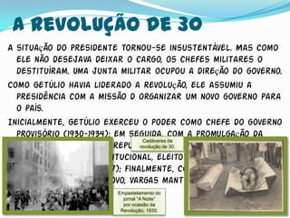 A Revolução de 30
A situação do presidente tornou-se insustentável. Mas como
  ele não desejava deixar o cargo, os chefes militares o
  destituíram. Uma junta militar ocupou a direção do governo.
Como Getúlio havia liderado a revolução, ele assumiu a
  presidência com a missão d organizar um novo governo para
  o país.
Inicialmente, Getúlio exerceu o poder como chefe do governo
  provisório (1930-1934); em seguida, com a promulgação da
                                     Cadáveres da
  segunda Constituição republicana, 30. 1934, Getúlio passou a
                                    revolução de em

  ser presidente constitucional, eleito pela assembléia
  constituinte (1934-1937); finalmente, com a instalação da
  ditadura do Estado novo, Vargas manteve-se no poder de
  1937 a 1945.             Empastelamento do
                          jornal “A Noite”
                          por ocasião da
                         Revolução, 1930.
 