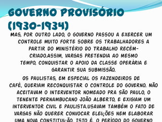 Governo Provisório
(1930-1934)
Mas, por outro lado, o governo passou a exercer um
   controle muito forte sobre os trabalhadores a
       partir do Ministério do Trabalho recém-
        criado.Assim, Vargas pretendia ao mesmo
    tempo, conquistar o apoio da classe operária e
                garantir sua submissão.
     Os paulistas, em especial os fazendeiros de
café, queriam reconquistar o controle do governo. Não
   aceitavam o interventor nomeado pra São Paulo, o
   tenente Pernambucano João Alberto, e exigiam um
 interventor civil e paulista.usavam também o fato de
  Vargas não querer convocar eleições nem elaborar
 