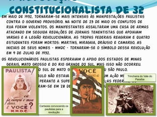 A revolução
   Constitucionalista de 32
Em maio de 1932, tornaram-se mais intensas às manifestações paulistas
  contra o governo provisório. Na noite de 23 de maio os conflitos de
  rua foram violentos. Os manifestantes assaltaram uma casa de armas
  atacando em seguida redações de jornais tenentistas que apoiavam
  Vargas e a Legião revolucionária. As tropas federais reagiram e quatro
  estudantes foram mortos: Martins, miragaia, Dráusio e Camargo. As
  iniciais de seus nomes – mmdc – tornaram-se o símbolo dessa revolução
  em 9 de julho de 1932.
Os revolucionários paulistas esperavam o apoio dos estados de Minas
  Gerais, Mato Grosso e do Rio Grande do Sul. Mas isso não ocorreu.
  Somente a região sul de mato Grosso acompanhou São Paulo.
O estado de São Paulo não estava preparado para um ação militar tão Vale do
                                                              Trincheira do
                                                                    Paraíba
  grande. Isolado perante a superioridade das forças federais, os
  paulistas renderam-se em 28 de setembro de 1932.



                  Cartazes convocando os
                      paulistas para a
                         revolução
 
