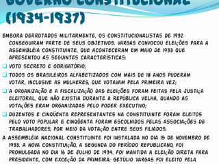 Governo Constitucional
 (1934-1937)
Embora derrotados militarmente, os constitucionalistas de 1932
  conseguiram parte de seus objetivos. Vargas convocou eleições para a
  Assembléia Constituinte, que aconteceram em maio de 1933 que
  apresentou as seguintes características:
 Voto secreto e obrigatório;
 Todos os brasileiros alfabetizados com mais de 18 anos puderam
  votar, inclusive as mulheres, que votavam pela primeira vez;
 A organização e a fiscalização das eleições foram feitas pela justiça
  eleitoral, que não existia durante a República Velha, quando as
  votações eram organizadas pelo poder executivo;
 Duzentos e cinqüenta representantes na Constituinte foram eleitos
  pelo voto popular e cinqüenta foram escolhidos pelas associações de
  trabalhadores, por meio da votação entre seus filiados.
A Assembléia Nacional Constituinte foi instalada no dia 15 de novembro de
  1933. A Nova Constituição, a segunda do período republicano, foi
  promulgada no dia 16 de julho de 1934. Foi mantida a eleição direta para
  presidente, com exceção da primeira: Getúlio Vargas foi eleito pela
 