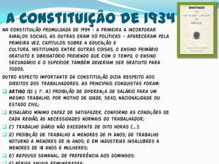 A Constituição de 1934
NA constituição promulgada de 1934 - a primeira a incorporar
  avanços sociais, as outras eram só políticas - apareceram pela
  primeira vez, capítulos sobre a educação e
  cultura, instituindo, entre outras coisas, o ensino primário
  gratuito e obrigatório prevendo que com o tempo, o ensino
  secundário e o superior também deveriam ser gratuito para
  todos.
Outro aspecto importante da Constituição dizia respeito aos
  direitos dos trabalhadores. As principais conquistas foram:
 Artigo 121 § 1º. A) proibição de diferença de salário para um
  mesmo trabalho. Por motivo de idade, sexo, nacionalidade ou
  estado civil;
 b)Salário mínimo capaz de satisfazer, conforme as condições de
  cada região, às necessidades normais do trabalhador;
 c) Trabalho diário não excedente de oito horas (...);
 d) Proibição de trabalho a menores de 14 anos; de trabalho
  noturno a menores de 16 anos; e em indústrias insalubres a
  menores de 18 anos e mulheres;
 e) Repouso semanal, de preferência aos domingos;
 