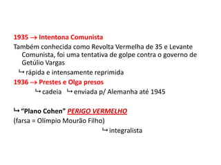1935  Intentona Comunista
Também conhecida como Revolta Vermelha de 35 e Levante
Comunista, foi uma tentativa de golpe contra o governo de
Getúlio Vargas
 rápida e intensamente reprimida
1936  Prestes e Olga presos
 cadeia  enviada p/ Alemanha até 1945
 “Plano Cohen” PERIGO VERMELHO
(farsa = Olímpio Mourão Filho)
 integralista
 