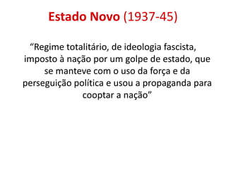 Estado Novo (1937-45)
“Regime totalitário, de ideologia fascista,
imposto à nação por um golpe de estado, que
se manteve com o uso da força e da
perseguição política e usou a propaganda para
cooptar a nação”
 