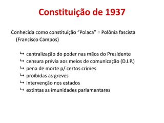 Constituição de 1937
Conhecida como constituição “Polaca” = Polônia fascista
(Francisco Campos)
 centralização do poder nas mãos do Presidente
 censura prévia aos meios de comunicação (D.I.P.)
 pena de morte p/ certos crimes
 proibidas as greves
 intervenção nos estados
 extintas as imunidades parlamentares
 