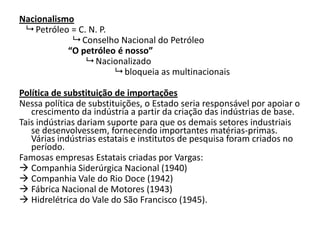 Nacionalismo
 Petróleo = C. N. P.
 Conselho Nacional do Petróleo
“O petróleo é nosso”
 Nacionalizado
 bloqueia as multinacionais
Política de substituição de importações
Nessa política de substituições, o Estado seria responsável por apoiar o
crescimento da indústria a partir da criação das indústrias de base.
Tais indústrias dariam suporte para que os demais setores industriais
se desenvolvessem, fornecendo importantes matérias-primas.
Várias indústrias estatais e institutos de pesquisa foram criados no
período.
Famosas empresas Estatais criadas por Vargas:
 Companhia Siderúrgica Nacional (1940)
 Companhia Vale do Rio Doce (1942)
 Fábrica Nacional de Motores (1943)
 Hidrelétrica do Vale do São Francisco (1945).
 