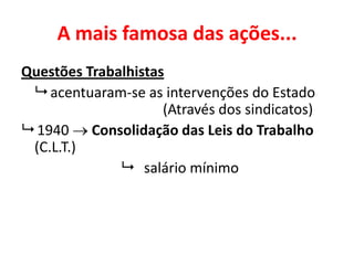 A mais famosa das ações...
Questões Trabalhistas
 acentuaram-se as intervenções do Estado
(Através dos sindicatos)
 1940  Consolidação das Leis do Trabalho
(C.L.T.)
 salário mínimo
 