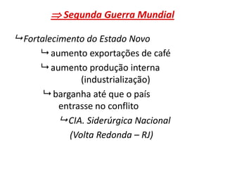 Segunda Guerra Mundial
 Fortalecimento do Estado Novo
 aumento exportações de café
 aumento produção interna
(industrialização)
 barganha até que o país
entrasse no conflito
 CIA. Siderúrgica Nacional
(Volta Redonda – RJ)
 