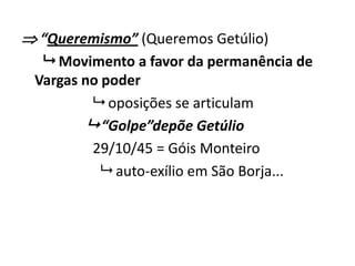  “Queremismo” (Queremos Getúlio)
 Movimento a favor da permanência de
Vargas no poder
 oposições se articulam
 “Golpe”depõe Getúlio
29/10/45 = Góis Monteiro
 auto-exílio em São Borja...
 
