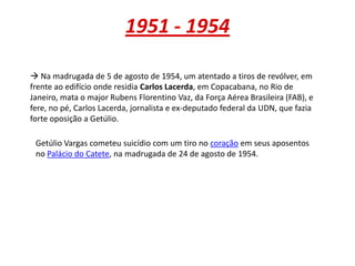 1951 - 1954
 Na madrugada de 5 de agosto de 1954, um atentado a tiros de revólver, em
frente ao edifício onde residia Carlos Lacerda, em Copacabana, no Rio de
Janeiro, mata o major Rubens Florentino Vaz, da Força Aérea Brasileira (FAB), e
fere, no pé, Carlos Lacerda, jornalista e ex-deputado federal da UDN, que fazia
forte oposição a Getúlio.
Getúlio Vargas cometeu suicídio com um tiro no coração em seus aposentos
no Palácio do Catete, na madrugada de 24 de agosto de 1954.
 