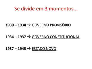 Se divide em 3 momentos...
1930 – 1934  GOVERNO PROVISÓRIO
1934 – 1937  GOVERNO CONSTITUCIONAL
1937 – 1945  ESTADO NOVO
 