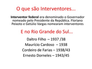 O que são Interventores...
Daltro Filho – 1937 /38
Maurício Cardoso – 1938
Cordeiro de Farias – 1938/43
Ernesto Dorneles – 1943/45
Interventor federal era denominado o Governador
nomeado pelo Presidente da República. Floriano
Peixoto e Getúlio Vargas nomearam interventores
E no Rio Grande do Sul...
 