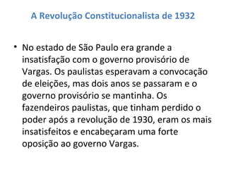 A Revolução Constitucionalista de 1932
• No estado de São Paulo era grande a
insatisfação com o governo provisório de
Vargas. Os paulistas esperavam a convocação
de eleições, mas dois anos se passaram e o
governo provisório se mantinha. Os
fazendeiros paulistas, que tinham perdido o
poder após a revolução de 1930, eram os mais
insatisfeitos e encabeçaram uma forte
oposição ao governo Vargas.
 