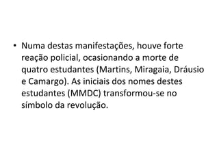 • Numa destas manifestações, houve forte
reação policial, ocasionando a morte de
quatro estudantes (Martins, Miragaia, Dráusio
e Camargo). As iniciais dos nomes destes
estudantes (MMDC) transformou-se no
símbolo da revolução.
 