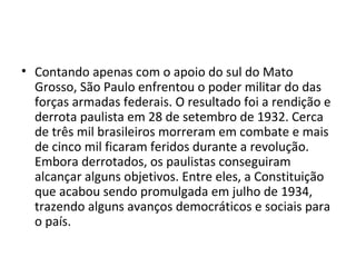 • Contando apenas com o apoio do sul do Mato
Grosso, São Paulo enfrentou o poder militar do das
forças armadas federais. O resultado foi a rendição e
derrota paulista em 28 de setembro de 1932. Cerca
de três mil brasileiros morreram em combate e mais
de cinco mil ficaram feridos durante a revolução.
Embora derrotados, os paulistas conseguiram
alcançar alguns objetivos. Entre eles, a Constituição
que acabou sendo promulgada em julho de 1934,
trazendo alguns avanços democráticos e sociais para
o país.
 