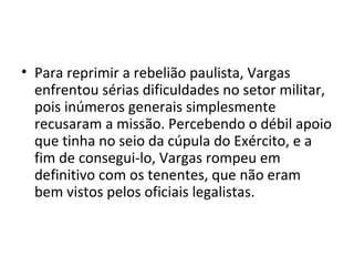 • Para reprimir a rebelião paulista, Vargas
enfrentou sérias dificuldades no setor militar,
pois inúmeros generais simplesmente
recusaram a missão. Percebendo o débil apoio
que tinha no seio da cúpula do Exército, e a
fim de consegui-lo, Vargas rompeu em
definitivo com os tenentes, que não eram
bem vistos pelos oficiais legalistas.
 