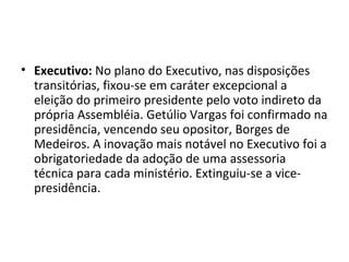 • Executivo: No plano do Executivo, nas disposições
transitórias, fixou-se em caráter excepcional a
eleição do primeiro presidente pelo voto indireto da
própria Assembléia. Getúlio Vargas foi confirmado na
presidência, vencendo seu opositor, Borges de
Medeiros. A inovação mais notável no Executivo foi a
obrigatoriedade da adoção de uma assessoria
técnica para cada ministério. Extinguiu-se a vice-
presidência.
 