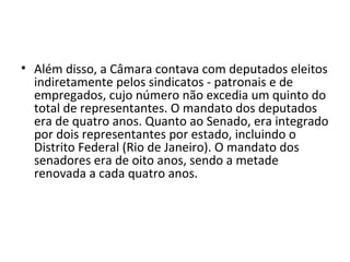 • Além disso, a Câmara contava com deputados eleitos
indiretamente pelos sindicatos - patronais e de
empregados, cujo número não excedia um quinto do
total de representantes. O mandato dos deputados
era de quatro anos. Quanto ao Senado, era integrado
por dois representantes por estado, incluindo o
Distrito Federal (Rio de Janeiro). O mandato dos
senadores era de oito anos, sendo a metade
renovada a cada quatro anos.
 