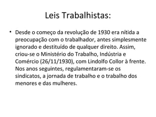 Leis Trabalhistas:
• Desde o começo da revolução de 1930 era nítida a
preocupação com o trabalhador, antes simplesmente
ignorado e destituído de qualquer direito. Assim,
criou-se o Ministério do Trabalho, Indústria e
Comércio (26/11/1930), com Lindolfo Collor à frente.
Nos anos seguintes, regulamentaram-se os
sindicatos, a jornada de trabalho e o trabalho dos
menores e das mulheres.
 
