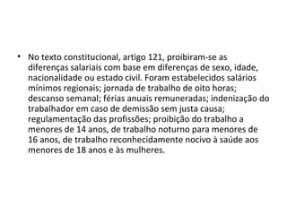 • No texto constitucional, artigo 121, proibiram-se as
diferenças salariais com base em diferenças de sexo, idade,
nacionalidade ou estado civil. Foram estabelecidos salários
mínimos regionais; jornada de trabalho de oito horas;
descanso semanal; férias anuais remuneradas; indenização do
trabalhador em caso de demissão sem justa causa;
regulamentação das profissões; proibição do trabalho a
menores de 14 anos, de trabalho noturno para menores de
16 anos, de trabalho reconhecidamente nocivo à saúde aos
menores de 18 anos e às mulheres.
 
