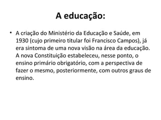 A educação:
• A criação do Ministério da Educação e Saúde, em
1930 (cujo primeiro titular foi Francisco Campos), já
era sintoma de uma nova visão na área da educação.
A nova Constituição estabeleceu, nesse ponto, o
ensino primário obrigatório, com a perspectiva de
fazer o mesmo, posteriormente, com outros graus de
ensino.
 